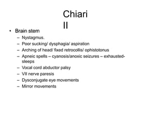 Chiari
II• Brain stem
– Nystagmus.
– Poor sucking/ dysphagia/ aspiration
– Arching of head/ fixed retrocollis/ ophistotonus
– Apneic spells – cyanosis/anoxic seizures – exhausted-
sleeps
– Vocal cord abductor palsy
– VII nerve paresis
– Dysconjugate eye movements
– Mirror movements
 