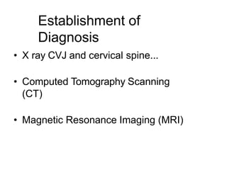 Establishment of
Diagnosis
• X ray CVJ and cervical spine...
• Computed Tomography Scanning
(CT)
• Magnetic Resonance Imaging (MRI)
 