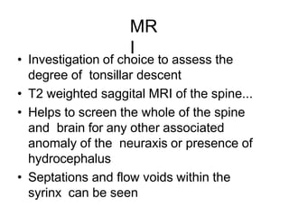 MR
I
• Investigation of choice to assess the
degree of tonsillar descent
• T2 weighted saggital MRI of the spine...
• Helps to screen the whole of the spine
and brain for any other associated
anomaly of the neuraxis or presence of
hydrocephalus
• Septations and flow voids within the
syrinx can be seen
 