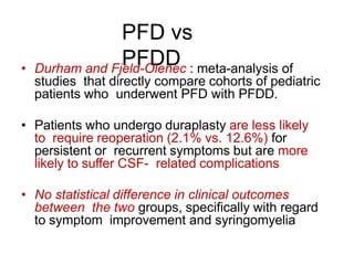 PFD vs
PFDD• Durham and Fjeld-Olenec : meta-analysis of
studies that directly compare cohorts of pediatric
patients who underwent PFD with PFDD.
• Patients who undergo duraplasty are less likely
to require reoperation (2.1% vs. 12.6%) for
persistent or recurrent symptoms but are more
likely to suffer CSF- related complications
• No statistical difference in clinical outcomes
between the two groups, specifically with regard
to symptom improvement and syringomyelia
 