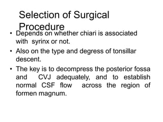 Selection of Surgical
Procedure
• Depends on whether chiari is associated
with syrinx or not.
• Also on the type and degress of tonsillar
descent.
• The key is to decompress the posterior fossa
and CVJ adequately, and to establish
normal CSF flow across the region of
formen magnum.
 