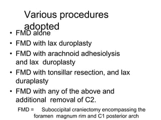 Various procedures
adopted
• FMD alone
• FMD with lax duroplasty
• FMD with arachnoid adhesiolysis
and lax duroplasty
• FMD with tonsillar resection, and lax
duraplasty
• FMD with any of the above and
additional removal of C2.
FMD = Suboccipital craniectomy encompassing the
foramen magnum rim and C1 posterior arch
 
