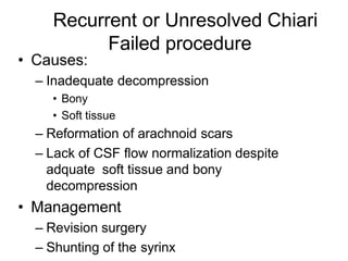 Recurrent or Unresolved Chiari
Failed procedure
• Causes:
– Inadequate decompression
• Bony
• Soft tissue
– Reformation of arachnoid scars
– Lack of CSF flow normalization despite
adquate soft tissue and bony
decompression
• Management
– Revision surgery
– Shunting of the syrinx
 