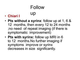 Follow
up• Chiari I
• Pts without a syrinx: follow up at 1, 6 &
12 months, then every 12 to 24 months
;no need of repeat imaging (if there is
symptomatic improvement)
• Pts with syrinx: follow up MRI in 6
to 12 months.No further imaging if
symptoms improve or syrinx
decreases in size significantly.
 