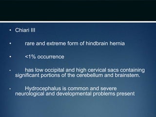 • Chiari III
• rare and extreme form of hindbrain hernia
• <1% occurrence
• has low occipital and high cervical sacs containing
significant portions of the cerebellum and brainstem.
• Hydrocephalus is common and severe
neurological and developmental problems present
 