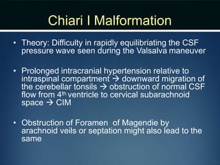 Chiari I Malformation
• Theory: Difficulty in rapidly equilibriating the CSF
pressure wave seen during the Valsalva maneuver
• Prolonged intracranial hypertension relative to
intraspinal compartment  downward migration of
the cerebellar tonsils  obstruction of normal CSF
flow from 4th ventricle to cervical subarachnoid
space  CIM
• Obstruction of Foramen of Magendie by
arachnoid veils or septation might also lead to the
same
 