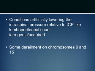 • Conditions artificially lowering the
intraspinal pressure relative to ICP like
lumboperitoneal shunt –
iatrogenic/acquired
• Some derailment on chromosomes 9 and
15
 