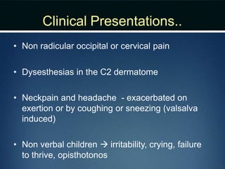 Clinical Presentations..
• Non radicular occipital or cervical pain
• Dysesthesias in the C2 dermatome
• Neckpain and headache - exacerbated on
exertion or by coughing or sneezing (valsalva
induced)
• Non verbal children  irritability, crying, failure
to thrive, opisthotonos
 
