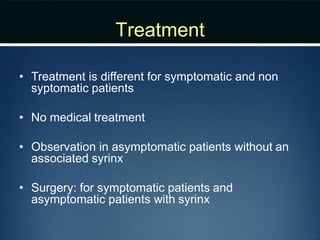 Treatment
• Treatment is different for symptomatic and non
syptomatic patients
• No medical treatment
• Observation in asymptomatic patients without an
associated syrinx
• Surgery: for symptomatic patients and
asymptomatic patients with syrinx
 