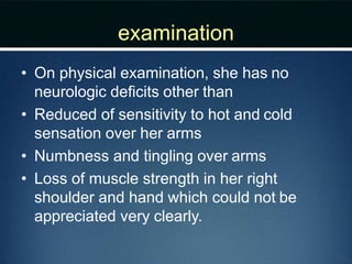 examination
• On physical examination, she has no
neurologic deﬁcits other than
• Reduced of sensitivity to hot and cold
sensation over her arms
• Numbness and tingling over arms
• Loss of muscle strength in her right
shoulder and hand which could not be
appreciated very clearly.
 