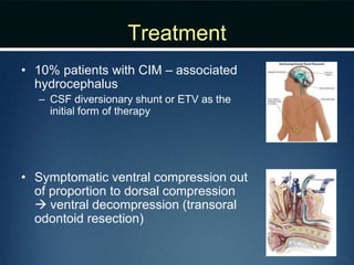 Treatment
• 10% patients with CIM – associated
hydrocephalus
– CSF diversionary shunt or ETV as the
initial form of therapy
• Symptomatic ventral compression out
of proportion to dorsal compression
 ventral decompression (transoral
odontoid resection)
 