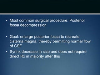 • Most common surgical procedure: Posterior
fossa decompression
• Goal: enlarge posterior fossa to recreate
cisterna magna, thereby permitting normal flow
of CSF
• Syrinx decrease in size and does not require
direct Rx in majority after this
 