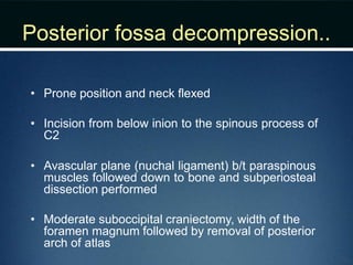 Posterior fossa decompression..
• Prone position and neck flexed
• Incision from below inion to the spinous process of
C2
• Avascular plane (nuchal ligament) b/t paraspinous
muscles followed down to bone and subperiosteal
dissection performed
• Moderate suboccipital craniectomy, width of the
foramen magnum followed by removal of posterior
arch of atlas
 