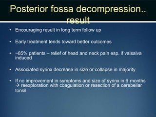 Posterior fossa decompression..
result
• Encouraging result in long term follow up
• Early treatment tends toward better outcomes
• ~85% patients – relief of head and neck pain esp. if valsalva
induced
• Associated syrinx decrease in size or collapse in majority
• If no improvement in symptoms and size of syrinx in 6 months
 reexploration with coagulation or resection of a cerebellar
tonsil
 