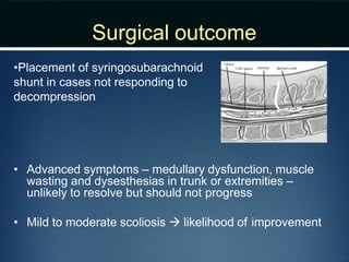 Surgical outcome
•Placement of syringosubarachnoid
shunt in cases not responding to
decompression
• Advanced symptoms – medullary dysfunction, muscle
wasting and dysesthesias in trunk or extremities –
unlikely to resolve but should not progress
• Mild to moderate scoliosis  likelihood of improvement
 