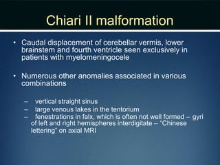 Chiari II malformation
• Caudal displacement of cerebellar vermis, lower
brainstem and fourth ventricle seen exclusively in
patients with myelomeningocele
• Numerous other anomalies associated in various
combinations
– vertical straight sinus
– large venous lakes in the tentorium
– fenestrations in falx, which is often not well formed – gyri
of left and right hemispheres interdigitate – “Chinese
lettering” on axial MRI
 