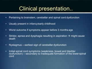 Clinical presentation..
• Pertaining to brainstem, cerebellar and spinal cord dysfunction
• Usualy present in infancy/early childhood
• Worst outcome if symptoms appear before 3 months age
• Stridor, apnea and dysphagia resulting in aspiration  might cause
death
• Nystagmus – earliest sign of cerebellar dysfunction
• Initial spinal cord symptoms (weakness, bowel and bladder
dysfunction) – secondary to inadequate formation of the lower spinal
cord
 