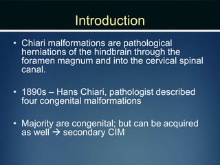 Introduction
• Chiari malformations are pathological
herniations of the hindbrain through the
foramen magnum and into the cervical spinal
canal.
• 1890s – Hans Chiari, pathologist described
four congenital malformations
• Majority are congenital; but can be acquired
as well  secondary CIM
 