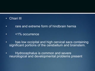 • Chiari III
• rare and extreme form of hindbrain hernia
• <1% occurrence
• has low occipital and high cervical sacs containing
significant portions of the cerebellum and brainstem.
• Hydrocephalus is common and severe
neurological and developmental problems present
 