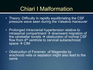 Chiari I Malformation
• Theory: Difficulty in rapidly equilibriating the CSF
pressure wave seen during the Valsalva maneuver
• Prolonged intracranial hypertension relative to
intraspinal compartment  downward migration of
the cerebellar tonsils  obstruction of normal CSF
flow from 4th ventricle to cervical subarachnoid
space  CIM
• Obstruction of Foramen of Magendie by
arachnoid veils or septation might also lead to the
same
 