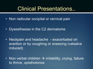 Clinical Presentations..
• Non radicular occipital or cervical pain
• Dysesthesias in the C2 dermatome
• Neckpain and headache - exacerbated on
exertion or by coughing or sneezing (valsalva
induced)
• Non verbal children  irritability, crying, failure
to thrive, opisthotonos
 