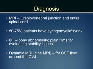 Diagnosis
• MRI – Craniovertebral junction and entire
spinal cord
• 50-75% patients have syringomyeliasyrinx
• CT – bony abnormality; plain films for
evaluating stability issues
• Dynamic MRI (cine MRI) – for CSF flow
around the CVJ
 