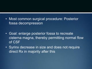 • Most common surgical procedure: Posterior
fossa decompression
• Goal: enlarge posterior fossa to recreate
cisterna magna, thereby permitting normal flow
of CSF
• Syrinx decrease in size and does not require
direct Rx in majority after this
 