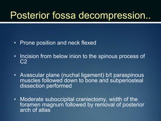 Posterior fossa decompression..
• Prone position and neck flexed
• Incision from below inion to the spinous process of
C2
• Avascular plane (nuchal ligament) b/t paraspinous
muscles followed down to bone and subperiosteal
dissection performed
• Moderate suboccipital craniectomy, width of the
foramen magnum followed by removal of posterior
arch of atlas
 