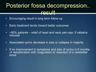 Posterior fossa decompression..
result
• Encouraging result in long term follow up
• Early treatment tends toward better outcomes
• ~85% patients – relief of head and neck pain esp. if valsalva
induced
• Associated syrinx decrease in size or collapse in majority
• If no improvement in symptoms and size of syrinx in 6 months
 reexploration with coagulation or resection of a cerebellar
tonsil
 