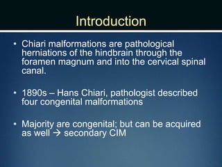 Introduction
• Chiari malformations are pathological
herniations of the hindbrain through the
foramen magnum and into the cervical spinal
canal.
• 1890s – Hans Chiari, pathologist described
four congenital malformations
• Majority are congenital; but can be acquired
as well  secondary CIM
 