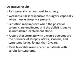 Operative results
• Pain generally respond well to surgery.
• Weakness is less responsive to surgery, especially
when muscle atrophy is present.
• Sensation may improve when the posterior
columns are unaffected and the deficit is due to
spinothalamic involvement alone.
• Factors that correlate with a worse outcome are
the presence of atrophy, ataxia, scoliosis, and
symptoms lasting longer than 2 years.
• Most favorable results occur in patients with
cerebellar syndrome.
 