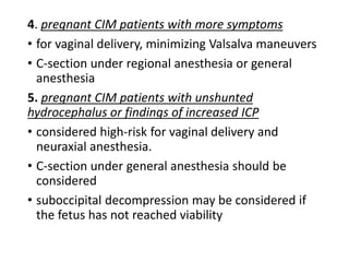 4. pregnant CIM patients with more symptoms
• for vaginal delivery, minimizing Valsalva maneuvers
• C-section under regional anesthesia or general
anesthesia
5. pregnant CIM patients with unshunted
hydrocephalus or findings of increased ICP
• considered high-risk for vaginal delivery and
neuraxial anesthesia.
• C-section under general anesthesia should be
considered
• suboccipital decompression may be considered if
the fetus has not reached viability
 
