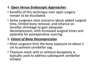 4. Open Versus Endoscopic Approaches
• benefits of this technique over open surgery
remain to be elucidated.
• Some surgeons raise concerns about added surgical
time, limited bony removal, and reliance on
tonsillar shrinkage to gain adequate
decompression, with increased surgical times and
potential for postoperative scarring.
5. Extent of Bony Decompression
• Most surgeons limit the bony exposure to about 2
cm to prevent cerebellar sag.
• Titanium mesh with or without duraplasty is
typically used to address subsequent cerebellar
ectopia.
 