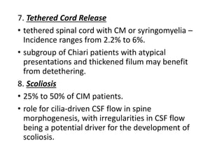 7. Tethered Cord Release
• tethered spinal cord with CM or syringomyelia –
Incidence ranges from 2.2% to 6%.
• subgroup of Chiari patients with atypical
presentations and thickened filum may benefit
from detethering.
8. Scoliosis
• 25% to 50% of CIM patients.
• role for cilia-driven CSF flow in spine
morphogenesis, with irregularities in CSF flow
being a potential driver for the development of
scoliosis.
 