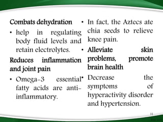 Combats dehydration
• help in regulating
body fluid levels and
retain electrolytes.
Reduces inflammation
and joint pain
• Omega-3 essential
fatty acids are anti-
inflammatory.
• In fact, the Aztecs ate
chia seeds to relieve
knee pain.
• Alleviate skin
problems, promote
brain health
• Decrease the
symptoms of
hyperactivity disorder
and hypertension.
11
 