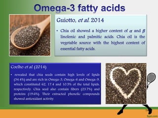 Coelho et al. (2014)
• revealed that chia seeds contain high levels of lipids
(34.4%) and are rich in Omega-3, Omega-6 and Omega-9,
which constituted 62, 17.4 and 10.5% of the total lipids,
respectively. Chia seed also contain fibers (23.7%) and
proteins (19.6%). Their extracted phenolic compounds
showed antioxidant activity.
14
 