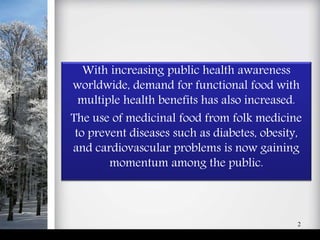 With increasing public health awareness
worldwide, demand for functional food with
multiple health benefits has also increased.
The use of medicinal food from folk medicine
to prevent diseases such as diabetes, obesity,
and cardiovascular problems is now gaining
momentum among the public.
2
 