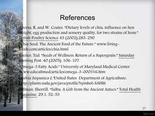 References
• Ayerza, R, and W. Coates. “Dietary levels of chia: influence on hen
weight, egg production and sensory quality, for two strains of hens.”
British Poultry Science 43 (2002):283-290
• “Chia Seed: The Ancient Food of the Future.” www.living-
foods.com/articles/chia.html
• Kreiter, Ted. “Seeds of Wellness: Return of a Supergrain.” Saturday
Evening Post. 40 (2005): 106-107.
• “Omega-3 Fatty Acids.” University of Maryland Medical Center.
Www.edu/altmed/articles/omega-3-000316.htm
• “Salvia hispanica L.”United States Department of Agriculture.
Http://plants.usda.gov/java/profile?symbol=SAHI6
• Sellman, Sherrill. “Salba: A Gift from the Ancient Aztecs.” Total Health
Magazine. 29.1: 52-53
27
 