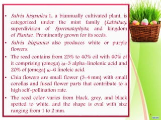• Salvia hispanica L. a biannually cultivated plant, is
categorized under the mint family (Labiatae),
superdivision of Spermatophyta, and kingdom
of Plantae. Prominently grown for its seeds,
• Salvia hispanica also produces white or purple
flowers.
• The seed contains from 25% to 40% oil with 60% of
it comprising (omega) ω-3 alpha-linolenic acid and
20% of (omega) ω-6 linoleic acid.
• Chia flowers are small flower (3-4 mm) with small
corollas and fused flower parts that contribute to a
high self-pollination rate.
• The seed color varies from black, grey, and black
spotted to white, and the shape is oval with size
ranging from 1 to 2 mm.
4
 