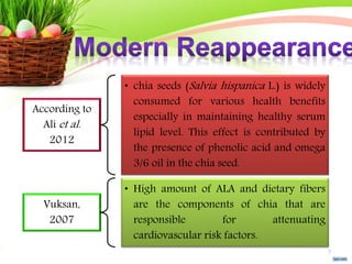 According to
Ali et al.
2012
• chia seeds (Salvia hispanica L.) is widely
consumed for various health benefits
especially in maintaining healthy serum
lipid level. This effect is contributed by
the presence of phenolic acid and omega
3/6 oil in the chia seed.
Vuksan,
2007
• High amount of ALA and dietary fibers
are the components of chia that are
responsible for attenuating
cardiovascular risk factors.
7
 