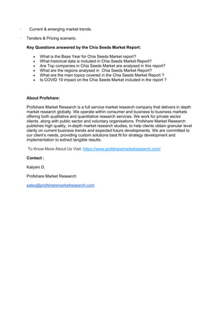 · Current & emerging market trends.
· Tenders & Pricing scenario.
Key Questions answered by the Chia Seeds Market Report:
• What is the Base Year for Chia Seeds Market report?
• What historical data is included in Chia Seeds Market Report?
• Are Top companies in Chia Seeds Market are analysed in this report?
• What are the regions analysed in Chia Seeds Market Report?
• What are the main topics covered in the Chia Seeds Market Report ?
• Is COVID 19 impact on the Chia Seeds Market included in the report ?
About Profshare:
Profshare Market Research is a full service market research company that delivers in depth
market research globally. We operate within consumer and business to business markets
offering both qualitative and quantitative research services. We work for private sector
clients, along with public sector and voluntary organisations. Profshare Market Research
publishes high quality, in-depth market research studies, to help clients obtain granular level
clarity on current business trends and expected future developments. We are committed to
our client’s needs, providing custom solutions best fit for strategy development and
implementation to extract tangible results.
To Know More About Us Visit :https://www.profsharemarketresearch.com/
Contact :
Kalyani D.
Profshare Market Research
sales@profsharemarketresearch.com
 
