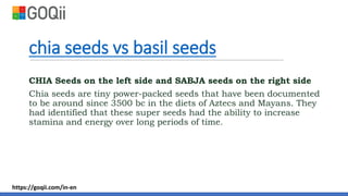chia seeds vs basil seeds
CHIA Seeds on the left side and SABJA seeds on the right side
Chia seeds are tiny power-packed seeds that have been documented
to be around since 3500 bc in the diets of Aztecs and Mayans. They
had identified that these super seeds had the ability to increase
stamina and energy over long periods of time.
https://goqii.com/in-en
 
