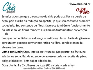 www.chia.ind.br

Estudos apontam que o consumo da chia pode auxiliar na perda de
peso, pois auxilia na redução do apetite, já que seu consumo promove
saciedade. Seu conteúdo de fibras favorece também o funcionamento
do intestino. As fibras também auxiliam no tratamento e prevenção
de
doenças como diabetes e doenças cardiovasculares. Parte da glicose e
gordura em excesso permanece retida na fibra, sendo eliminada
através das fezes.
Como consumir: Crua, inteira ou triturada. No iogurte, na fruta, na
salada, na sopa. Batida no suco ou acrescentada na receita de pães,
bolos e biscoitos. Tem sabor adocicado.
Dose diária: 1 a 2 colheres de sopa (80 calorias cada uma).
contato@chia.ind.br / Telefone: (49) 3433.0100

 