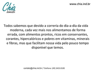 www.chia.ind.br




Todos sabemos que devido a correria do dia-a-dia da vida
     moderna, cada vez mais nos alimentamos de forma
  errada, com alimentos prontos, ricos em conservantes,
 corantes, hipercalóricos e pobres em vitaminas, minerais
  e fibras, mas que facilitam nossa vida pelo pouco tempo
                   disponível que temos.




             contato@chia.ind.br / Telefone: (49) 3433.0100
 