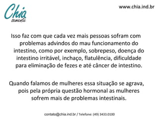 www.chia.ind.br




Isso faz com que cada vez mais pessoas sofram com
     problemas advindos do mau funcionamento do
 intestino, como por exemplo, sobrepeso, doença do
   intestino irritável, inchaço, flatulência, dificuldade
  para eliminação de fezes e até câncer de intestino.

Quando falamos de mulheres essa situação se agrava,
   pois pela própria questão hormonal as mulheres
        sofrem mais de problemas intestinais.

              contato@chia.ind.br / Telefone: (49) 3433.0100
 
