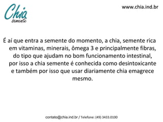 www.chia.ind.br




É aí que entra a semente do momento, a chia, semente rica
  em vitaminas, minerais, ômega 3 e principalmente fibras,
     do tipo que ajudam no bom funcionamento intestinal,
  por isso a chia semente é conhecida como desintoxicante
   e também por isso que usar diariamente chia emagrece
                           mesmo.




                contato@chia.ind.br / Telefone: (49) 3433.0100
 