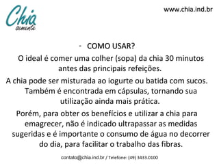 www.chia.ind.br




                        - COMO USAR?
    O ideal é comer uma colher (sopa) da chia 30 minutos
                antes das principais refeições.
A chia pode ser misturada ao iogurte ou batida com sucos.
      Também é encontrada em cápsulas, tornando sua
                 utilização ainda mais prática.
   Porém, para obter os benefícios e utilizar a chia para
      emagrecer, não é indicado ultrapassar as medidas
  sugeridas e é importante o consumo de água no decorrer
          do dia, para facilitar o trabalho das fibras.
               contato@chia.ind.br / Telefone: (49) 3433.0100
 