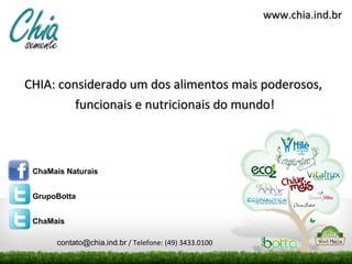 www.chia.ind.br




CHIA: considerado um dos alimentos mais poderosos,
         funcionais e nutricionais do mundo!



 ChaMais Naturais


 GrupoBotta


 ChaMais

      contato@chia.ind.br / Telefone: (49) 3433.0100
 