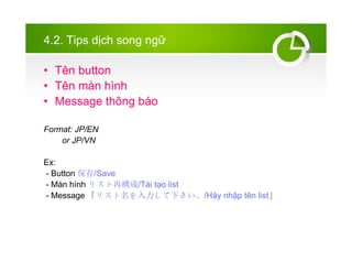 4.2. Tips d?ch song ng?
? Tn button
? Tn mn hnh
? Message th?ng bo
Format: JP/EN
or JP/VN
Ex:
- Button /Save
- Mn hnh ꥹ٘/Ti t?o list
- Message ꥹ¤/H?y nh?p tn list
 