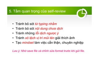 5. T?m quan tr?ng c?a self-review
? Trnh b? st t? typing nh?m
? Trnh b? st n?i dung ch?a d?ch
? Trnh nh?ng l?i d?ch ng??c ?
? Trnh x? l?ch v? tr m?i tn gi?i thch ?nh
? T?o mindset lm vi?c c?n th?n, chuyn nghi?p
L?u ?: Nh? save file v ch?nh s?a format tr??c khi g?i file.
 